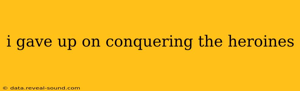 i gave up on conquering the heroines