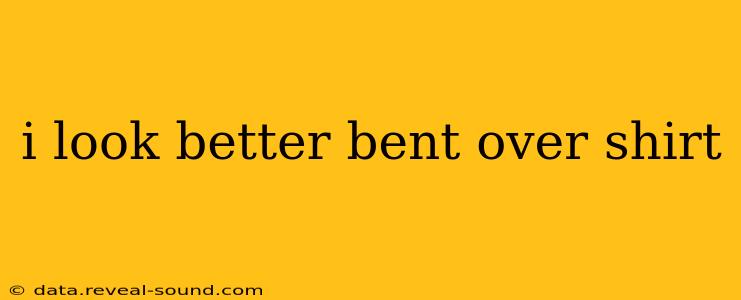 i look better bent over shirt i look better bent over shirt