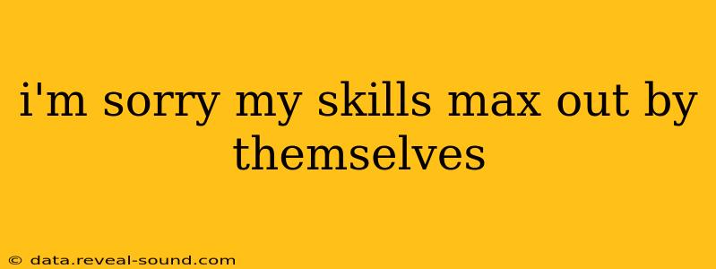 i'm sorry my skills max out by themselves i'm sorry my skills max out by themselves