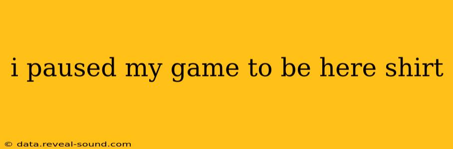 i paused my game to be here shirt
