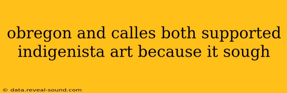 obregon and calles both supported indigenista art because it sough