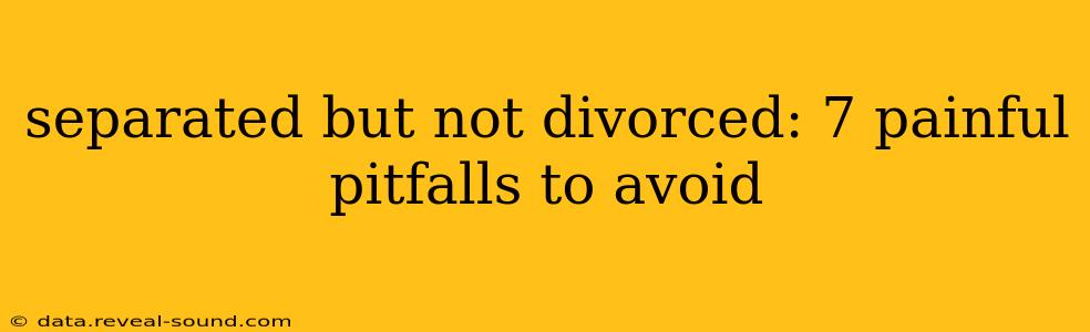 separated but not divorced: 7 painful pitfalls to avoid